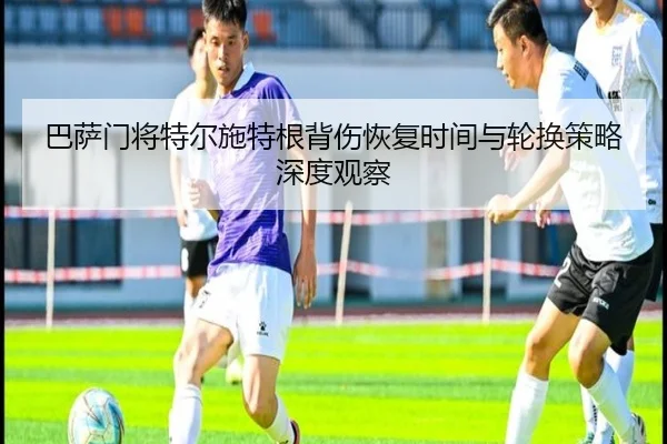 巴萨门将特尔施特根背伤恢复时间与轮换策略深度观察