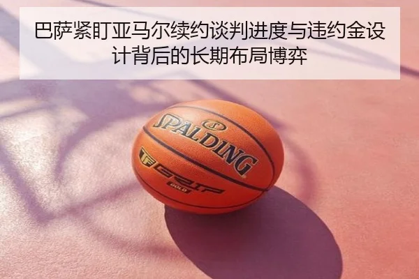 巴萨紧盯亚马尔续约谈判进度与违约金设计背后的长期布局博弈